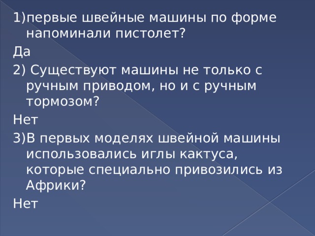 1)первые швейные машины по форме напоминали пистолет? Да 2) Существуют машины не только с ручным приводом, но и с ручным тормозом? Нет 3)В первых моделях швейной машины использовались иглы кактуса, которые специально привозились из Африки? Нет 