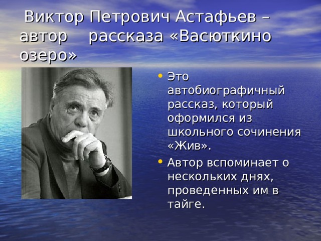  Виктор Петрович Астафьев – автор рассказа «Васюткино озеро» Это автобиографичный рассказ, который оформился из школьного сочинения «Жив». Автор вспоминает о нескольких днях, проведенных им в тайге. 