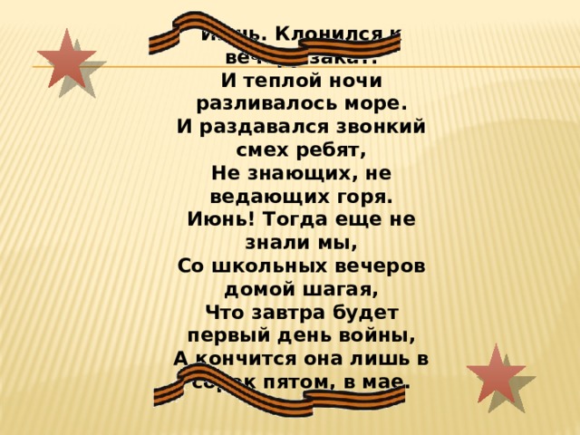 Июнь. Клонился к вечеру закат. И теплой ночи разливалось море. И раздавался звонкий смех ребят, Не знающих, не ведающих горя. Июнь! Тогда еще не знали мы, Со школьных вечеров домой шагая, Что завтра будет первый день войны, А кончится она лишь в сорок пятом, в мае. 