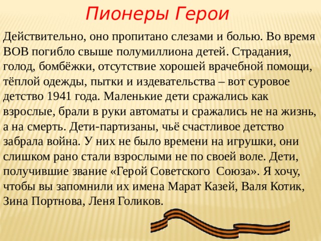 Пионеры Герои         Действительно, оно пропитано слезами и болью. Во время ВОВ погибло свыше полумиллиона детей. Страдания, голод, бомбёжки, отсутствие хорошей врачебной помощи, тёплой одежды, пытки и издевательства – вот суровое детство 1941 года. Маленькие дети сражались как взрослые, брали в руки автоматы и сражались не на жизнь, а на смерть. Дети-партизаны, чьё счастливое детство забрала война. У них не было времени на игрушки, они слишком рано стали взрослыми не по своей воле. Дети, получившие звание «Герой Советского  Союза». Я хочу, чтобы вы запомнили их имена Марат Казей, Валя Котик, Зина Портнова, Леня Голиков. 