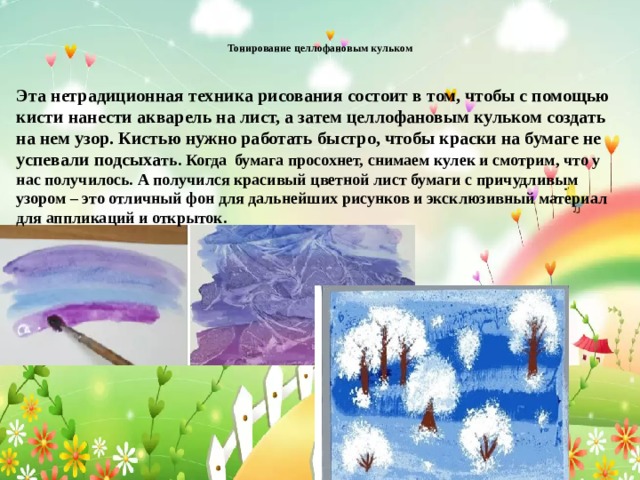  Тонирование целлофановым кульком   Эта нетрадиционная техника рисования состоит в том, чтобы с помощью кисти нанести акварель на лист, а затем целлофановым кульком создать на нем узор. Кистью нужно работать быстро, чтобы краски на бумаге не успевали подсыха ть. Когда бумага просохнет, снимаем кулек и смотрим, что у нас получилось. А получился красивый цветной лист бумаги с причудливым узором – это отличный фон для дальнейших рисунков и эксклюзивный материал для аппликаций и открыток. 