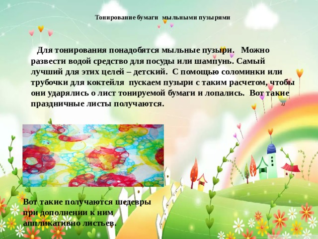  Тонирование бумаги мыльными пузырями    Для тонирования понадобятся мыльные пузыри. Можно развести водой средство для посуды или шампунь. Самый лучший для этих целей – детский. С помощью соломинки или трубочки для коктейля пускаем пузыри с таким расчетом, чтобы они ударялись о лист тонируемой бумаги и лопались. Вот такие праздничные листы получаются. Вот такие получаются шедевры при дополнении к ним аппликативно листьев. 
