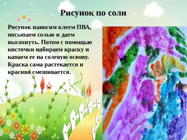 Рисунок по соли   Рисунок наносим клеем ПВА, посыпаем солью и даем высохнуть. Потом с помощью кисточки набираем краску и капаем ее на солевую основу. Краска сама растекается и красиво смешивается. 