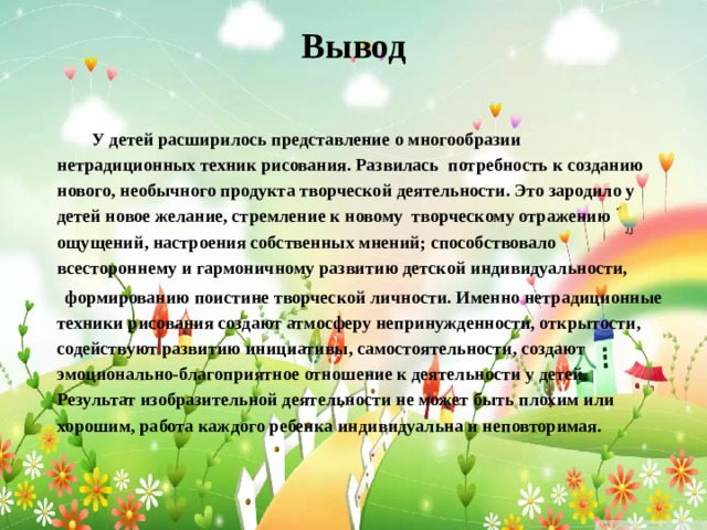 Вывод    У детей расширилось представление о многообразии нетрадиционных техник рисования. Развилась потребность к созданию нового, необычного продукта творческой деятельности. Это зародило у детей новое желание, стремление к новому творческому отражению ощущений, настроения собственных мнений; способствовало всестороннему и гармоничному развитию детской индивидуальности,  формированию поистине творческой личности. Именно нетрадиционные техники рисования создают атмосферу непринужденности, открытости, содействуют развитию инициативы, самостоятельности, создают эмоционально-благоприятное отношение к деятельности у детей. Результат изобразительной деятельности не может быть плохим или хорошим, работа каждого ребенка индивидуальна и неповторимая. 