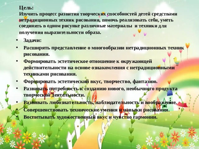 Цель:  Изучить процесс развития творческих способностей детей средствами нетрадиционных техник рисования, помочь реализовать себя, уметь соединять в одном рисунке различные материалы и техники для получения выразительности образа . Задачи: Расширять представление о многообразии нетрадиционных техник рисования. Формировать эстетическое отношение к окружающей действительности на основе ознакомления с нетрадиционными техниками рисования. Формировать эстетический вкус, творчество, фантазию. Развивать потребность к созданию нового, необычного продукта творческой деятельности. Развивать любознательность, наблюдательность и воображение. Совершенствовать технические умения и навыки рисования. Воспитывать художественный вкус и чувство гармонии.  
