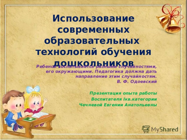 Использование современных образовательных технологий обучения дошкольников Ребенок воспитывается разными случайностями, его окружающими. Педагогика должна дать направление этим случайностям.  В. Ф. Одоевский  Презентация опыта работы Воспитателя Iкв.категории  Чечневой Евгении Анатольевны 
