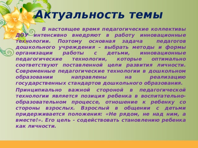 Актуальность темы  В настоящее время педагогические коллективы ДОУ интенсивно внедряют в работу инновационные технологии. Поэтому основная задача педагогов дошкольного учреждения – выбрать методы и формы организации работы с детьми, инновационные педагогические технологии, которые оптимально соответствуют поставленной цели развития личности. Современные педагогические технологии в дошкольном образовании направлены на реализацию государственных стандартов дошкольного образования.   Принципиально важной стороной в педагогической технологии является позиция ребенка в воспитательно-образовательном процессе, отношение к ребенку со стороны взрослых. Взрослый в общении с детьми придерживается положения: «Не рядом, не над ним, а вместе!». Его цель - содействовать становлению ребенка как личности. 