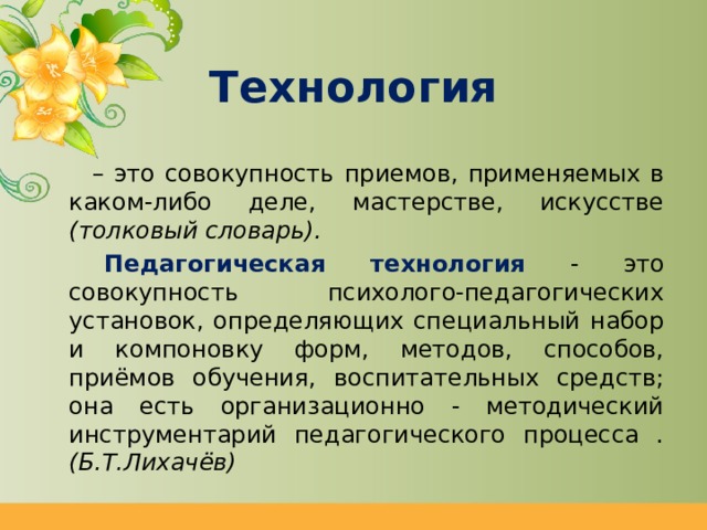 Технология – это совокупность приемов, применяемых в каком-либо деле, мастерстве, искусстве (толковый словарь).    Педагогическая технология  - это совокупность психолого-педагогических установок, определяющих специальный набор и компоновку форм, методов, способов, приёмов обучения, воспитательных средств; она есть организационно - методический инструментарий педагогического процесса . (Б.Т.Лихачёв) 