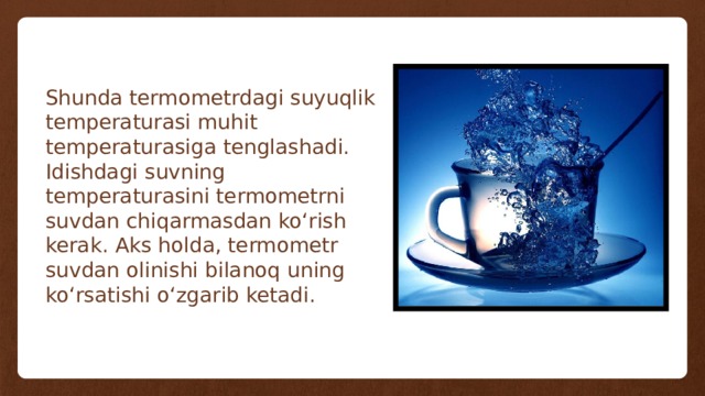 Shunda termometrdagi suyuqlik temperaturasi muhit temperaturasiga tenglashadi. Idishdagi suvning temperaturasini termometrni suvdan chiqarmasdan ko‘rish kerak. Aks holda, termometr suvdan olinishi bilanoq uning ko‘rsatishi o‘zgarib ketadi. 