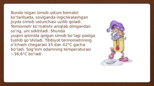 Bunda isigan simob ustuni bemalol ko‘tarilsada, soviganda ingichkalashgan joyda simob ustunchasi uzilib qoladi. Termometr ko‘rsatishi aniqlab olingandan so‘ng, uni silkitiladi. Shunda yuqori qismida qolgan simob bo‘lagi pastga tushib qo‘shiladi. Tibbiyot termometrining o‘lchash chegarasi 35 dan 42°C gacha bo‘ladi. Sog‘lom odamning temperaturasi ~36,6°C bo‘ladi. 