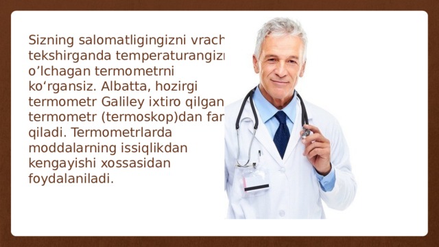 Sizning salomatligingizni vrach tekshirganda temperaturangizni o’lchagan termometrni ko‘rgansiz. Albatta, hozirgi termometr Galiley ixtiro qilgan termometr (termoskop)dan farq qiladi. Termometrlarda moddalarning issiqlikdan kengayishi xossasidan foydalaniladi. 