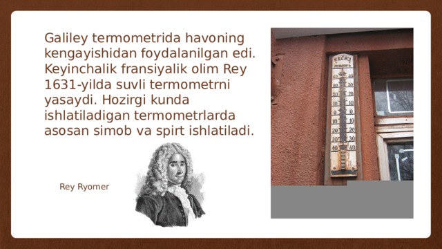Galiley termometrida havoning kengayishidan foydalanilgan edi. Keyinchalik fransiyalik olim Rey 1631-yilda suvli termometrni yasaydi. Hozirgi kunda ishlatiladigan termometrlarda asosan simob va spirt ishlatiladi. Rey Ryomer 