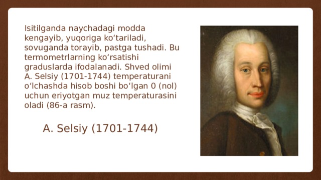 Isitilganda naychadagi modda kengayib, yuqoriga ko‘tariladi, sovuganda torayib, pastga tushadi. Bu termometrlarning ko‘rsatishi graduslarda ifodalanadi. Shved olimi A. Selsiy (1701-1744) temperaturani o‘lchashda hisob boshi bo‘lgan 0 (nol) uchun eriyotgan muz temperaturasini oladi (86-a rasm). A. Selsiy (1701-1744) 