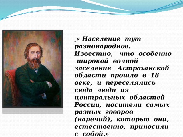  « Население тут разнонародное. Известно, что особенно широкой волной заселение Астраханской области прошло в 18 веке, и переселялись сюда люди из центральных областей России, носители самых разных говоров (наречий), которые они, естественно, приносили с собой.»  В.И. Даль 