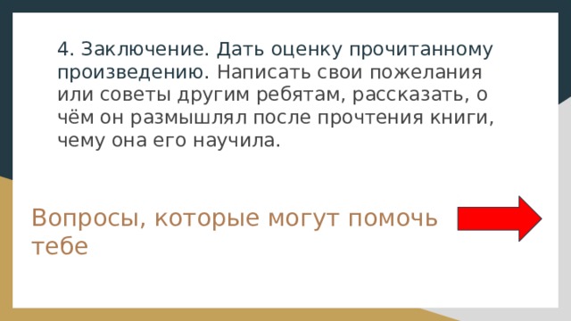 4. Заключение. Дать оценку прочитанному произведению. Написать свои пожелания или советы другим ребятам, рассказать, о чём он размышлял после прочтения книги, чему она его научила. Вопросы, которые могут помочь тебе 