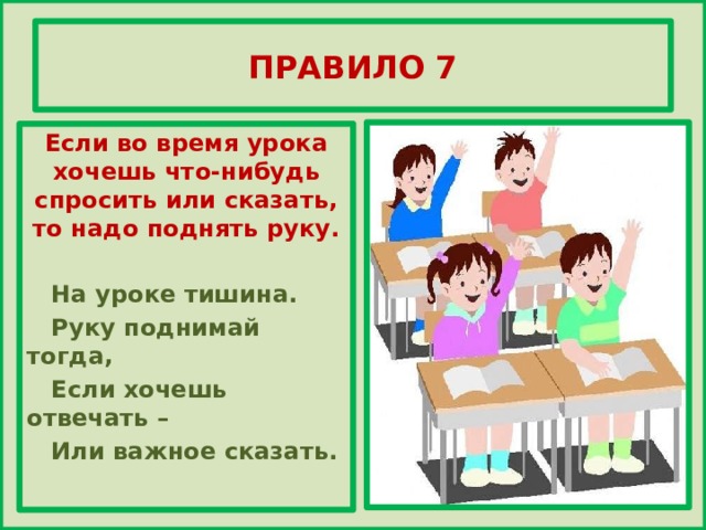 ПРАВИЛО 7 Если во время урока хочешь что-нибудь спросить или сказать, то надо поднять руку.   На уроке тишина.  Руку поднимай тогда,  Если хочешь отвечать –  Или важное сказать.   
