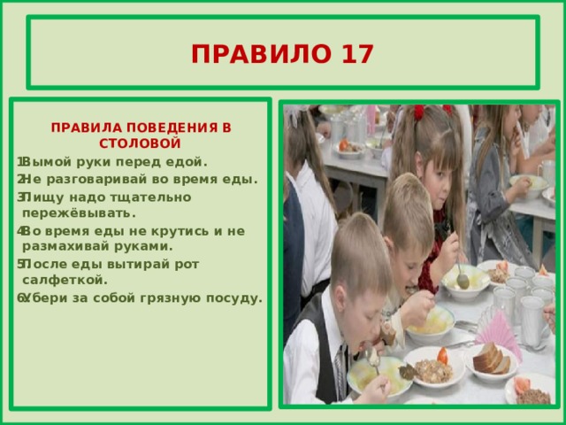 ПРАВИЛО 17     ПРАВИЛА ПОВЕДЕНИЯ В СТОЛОВОЙ Вымой руки перед едой. Не разговаривай во время еды. Пищу надо тщательно пережёвывать. Во время еды не крутись и не размахивай руками. После еды вытирай рот салфеткой. Убери за собой грязную посуду.         