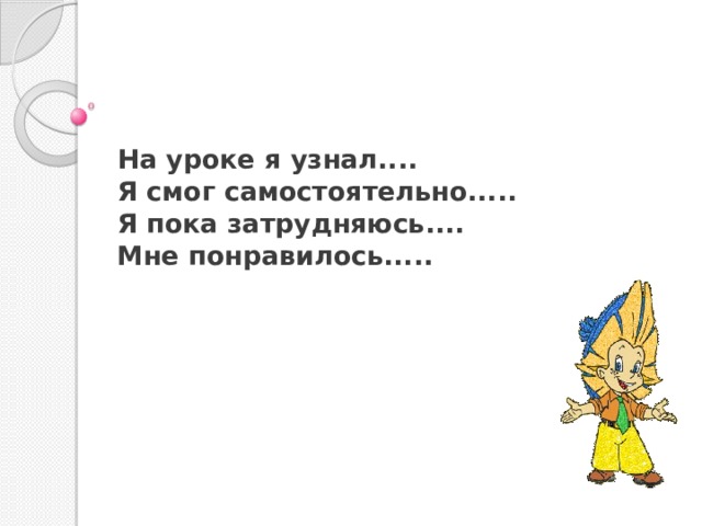 На уроке я узнал.... Я смог самостоятельно..... Я пока затрудняюсь.... Мне понравилось..... 