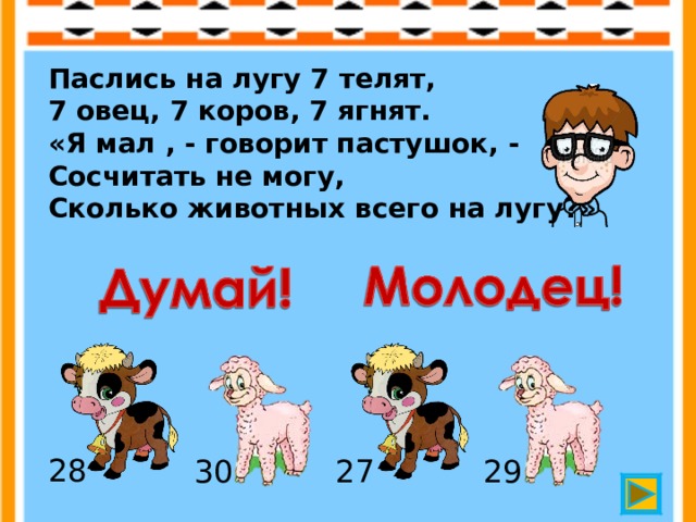 Паслись на лугу 7 телят,  7 овец, 7 коров, 7 ягнят.  «Я мал , - говорит пастушок, -  Сосчитать не могу,  Сколько животных всего на лугу?» 28 30 27 29 
