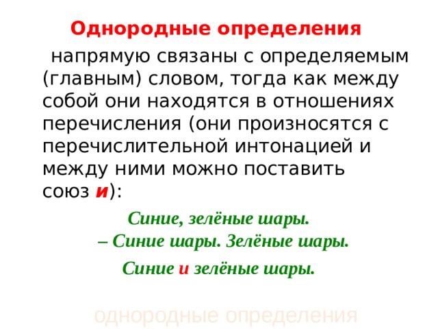Однородные определения    напрямую связаны с определяемым (главным) словом, тогда как между собой они находятся в отношениях перечисления (они произносятся с перечислительной интонацией и между ними можно поставить союз  и ): Синие, зелёные шары. – Синие шары. Зелёные шары.  Синие  и  зелёные шары.  однородные определения 