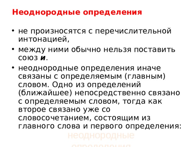 Неоднородные определения   не произносятся с перечислительной интонацией, между ними обычно нельзя поставить союз  и . неоднородные определения иначе связаны с определяемым (главным) словом. Одно из определений (ближайшее) непосредственно связано с определяемым словом, тогда как второе связано уже со словосочетанием, состоящим из главного слова и первого определения:  неоднородные определения 