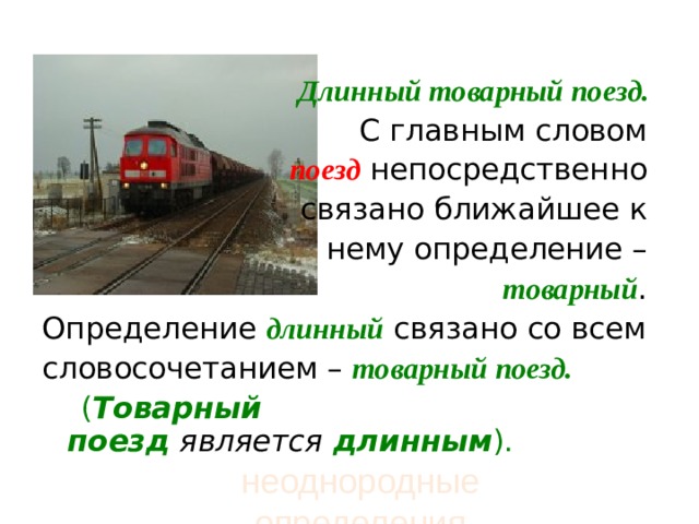   Длинный товарный поезд.   С главным словом  поезд  непосредственно связано ближайшее к нему определение –  товарный . Определение длинный  связано со всем словосочетанием –  товарный поезд.  ( Товарный поезд   является   длинным ). неоднородные определения 