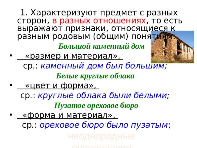  1. Характеризуют предмет с разных сторон, в разных отношениях , то есть выражают признаки, относящиеся к разным родовым (общим) понятиям:  Большой каменный дом    «размер и материал», ср.:  каменный дом был большим ;  Белые круглые облака   «цвет и форма», ср.: круглые облака были белыми;  Пузатое ореховое бюро   «форма и материал», ср.:  ореховое бюро было пузатым ; неоднородные определения 