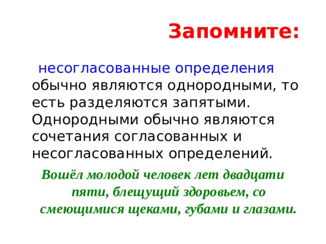 Запомните:    несогласованные определения обычно являются однородными, то есть разделяются запятыми. Однородными обычно являются сочетания согласованных и несогласованных определений. Вошёл молодой человек лет двадцати пяти, блещущий здоровьем, со смеющимися щеками, губами и глазами. 