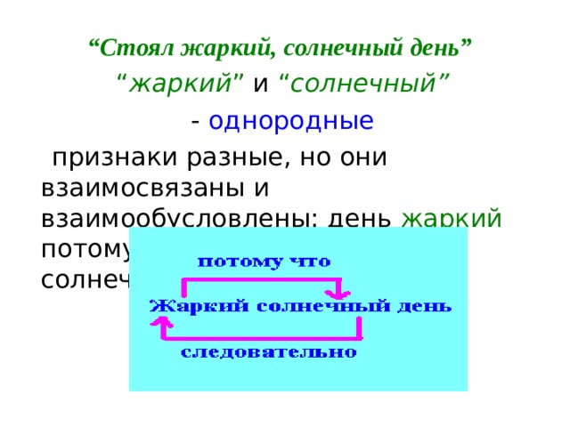“ Стоял жаркий, солнечный день” “ жаркий ” и “ солнечный”   - однородные  признаки разные, но они взаимосвязаны и взаимообусловлены: день жаркий потому, что солнечный , а если солнечный, то жаркий. 