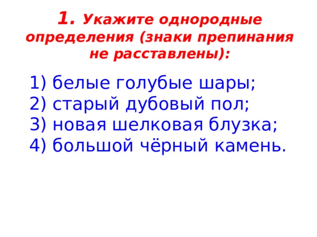 1. Укажите однородные определения (знаки препинания не расставлены):    1) белые голубые шары;   2) старый дубовый пол;   3) новая шелковая блузка;  4) большой чёрный камень. 