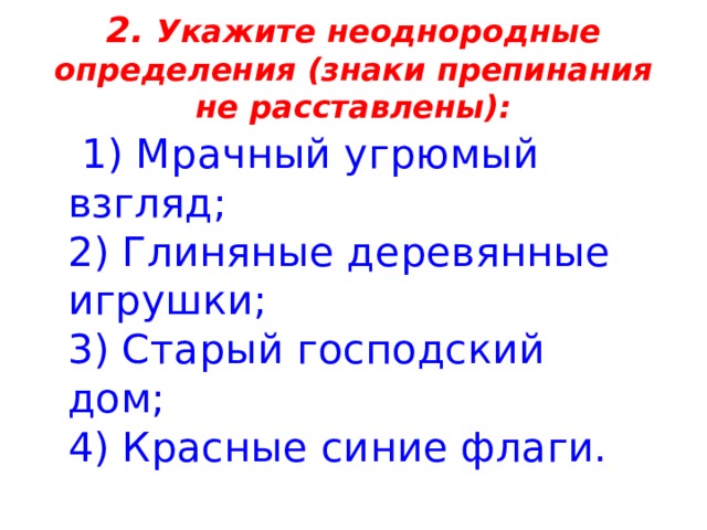 2. Укажите неоднородные определения (знаки препинания не расставлены):  1) Мрачный угрюмый взгляд;   2) Глиняные деревянные игрушки;   3) Старый господский дом;   4) Красные синие флаги. 