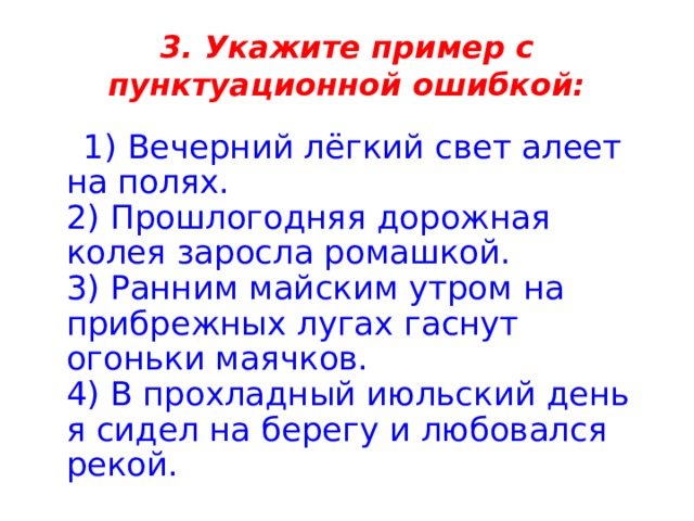 3. Укажите пример с пунктуационной ошибкой:  1) Вечерний лёгкий свет алеет на полях.   2) Прошлогодняя дорожная колея заросла ромашкой.   3) Ранним майским утром на прибрежных лугах гаснут огоньки маячков.   4) В прохладный июльский день я сидел на берегу и любовался рекой. 
