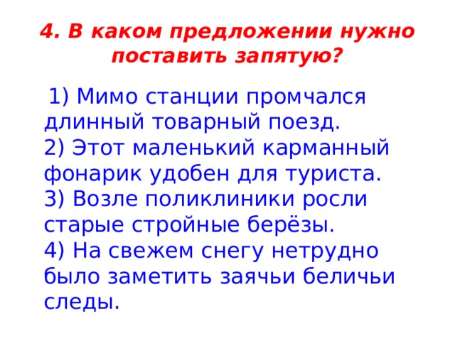 4. В каком предложении нужно поставить запятую?  1) Мимо станции промчался длинный товарный поезд.   2) Этот маленький карманный фонарик удобен для туриста.   3) Возле поликлиники росли старые стройные берёзы.   4) На свежем снегу нетрудно было заметить заячьи беличьи следы. 