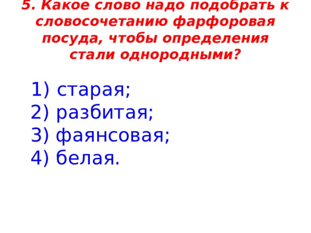 5. Какое слово надо подобрать к словосочетанию фарфоровая посуда, чтобы определения стали однородными?  1) старая;  2) разбитая;  3) фаянсовая;  4) белая. 