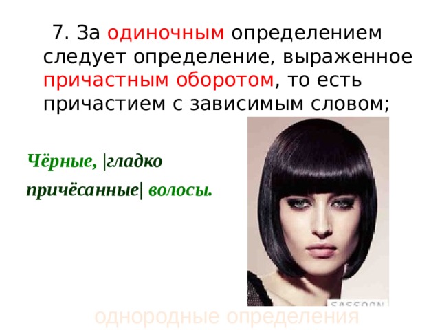  7. За одиночным определением следует определение, выраженное причастным оборотом , то есть причастием с зависимым словом;  Чёрные,  | гладко  причёсанные |  волосы.  однородные определения 