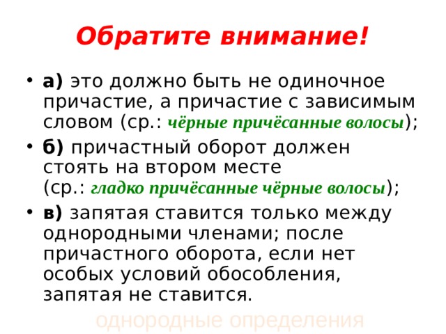    Обратите внимание!   а)  это должно быть не одиночное причастие, а причастие с зависимым словом (ср.:  чёрные причёсанные волосы ); б)  причастный оборот должен стоять на втором месте (ср.:  гладко причёсанные чёрные волосы );  в)  запятая ставится только между однородными членами; после причастного оборота, если нет особых условий обособления, запятая не ставится.  однородные определения 