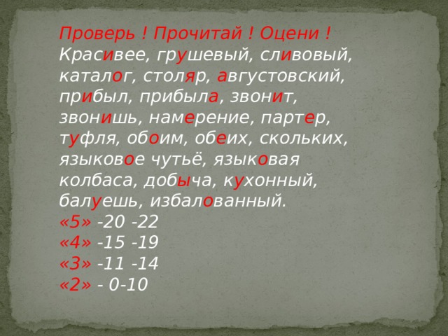 Проверь ! Прочитай ! Оцени ! Крас и вее, гр у шевый, сл и вовый, катал о г, стол я р, а вгустовский, пр и был, прибыл а , звон и т, звон и шь, нам е рение, парт е р, т у фля, об о им, об е их, скольких, языков о е чутьё, язык о вая колбаса, доб ы ча, к у хонный, бал у ешь, избал о ванный. «5» -20 -22 «4» -15 -19 «3» -11 -14 «2» - 0-10 