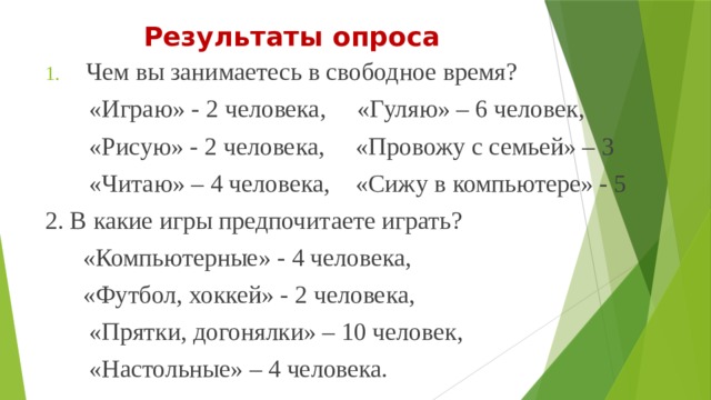 Результаты опроса Чем вы занимаетесь в свободное время?  «Играю» - 2 человека, «Гуляю» – 6 человек,  «Рисую» - 2 человека, «Провожу с семьей» – 3  «Читаю» – 4 человека, «Сижу в компьютере» - 5 2. В какие игры предпочитаете играть?  «Компьютерные» - 4 человека,  «Футбол, хоккей» - 2 человека,  «Прятки, догонялки» – 10 человек,  «Настольные» – 4 человека. 