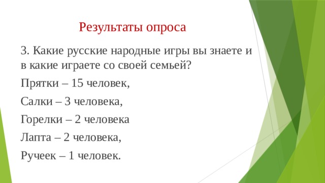 Результаты опроса 3. Какие русские народные игры вы знаете и в какие играете со своей семьей? Прятки – 15 человек, Салки – 3 человека, Горелки – 2 человека Лапта – 2 человека, Ручеек – 1 человек. 