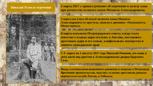 Николай II после отречения 2 марта 2017 г. принял решение об отречении в пользу сына при регентстве великого князя Михаила Александровича. 3 марта уже узнал об отказе великого князя Михаила Александровича от престола, записав в дневнике: «Оказывается, Миша отрекся. 8 марта исполком Петроградского совета, когда стало известно о планах царя отъехать в Англию, постановил арестовать царя и его семью, конфисковать имущество и лишить гражданских прав . С 9  марта по 1 августа 1917 года Николай Романов, его жена и дети жили под арестом в Александровском дворце Царского Села. Ввиду усиления революционного движения и анархии в Петрограде Временное правительство, опасаясь за жизнь арестантов, решило перевести их вглубь России, в Тобольск. 
