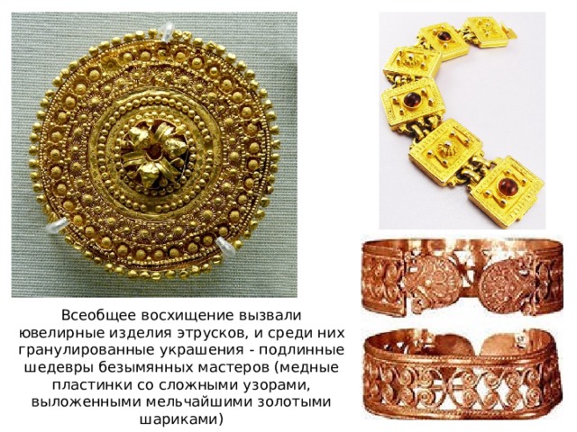 Всеобщее восхищение вызвали ювелирные изделия этрусков, и среди них гранулированные украшения - подлинные шедевры безымянных мастеров (медные пластинки со сложными узорами, выложенными мельчайшими золотыми шариками) 