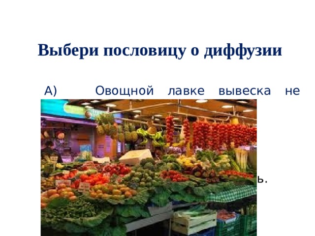 Выбери пословицу о диффузии А)  Овощной лавке вывеска не нужна. Б)  Каково в лес кликнешь,  таково и откликнется.   В)  Не подмажешь – не поедешь. 