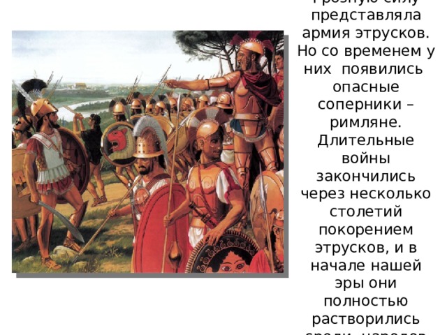 Грозную силу представляла армия этрусков. Но со временем у них появились опасные соперники – римляне. Длительные войны закончились через несколько столетий покорением этрусков, и в начале нашей эры они полностью растворились среди народов Римской империи 