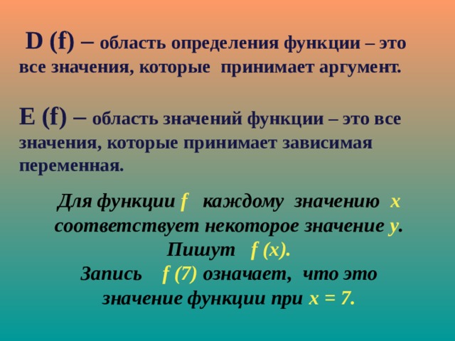  D (f) – область определения функции – это все значения, которые принимает аргумент.  E (f) – область значений функции – это все значения, которые принимает зависимая переменная.   Для функции f  каждому значению х соответствует некоторое значение у . Пишут f (х). Запись f (7) означает, что это значение функции при х = 7. 