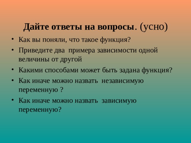  Дайте ответы на вопросы . (усно) Как вы поняли, что такое функция? Приведите два примера зависимости одной величины от другой Какими способами может быть задана функция? Как иначе можно назвать независимую переменную ? Как иначе можно назвать зависимую переменную?  