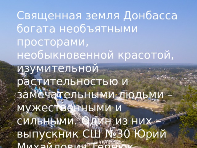 Священная земля Донбасса богата необъятными просторами, необыкновенной красотой, изумительной растительностью и замечательными людьми – мужественными и сильными. Один из них – выпускник СШ №30 Юрий Михайлович Тернюк.  