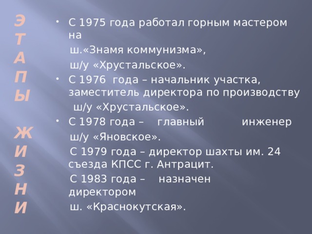 Э Т А П Ы  Ж И З Н И С 1975 года работал горным мастером на  ш.«Знамя коммунизма»,  ш/у «Хрустальское». С 1976 года – начальник участка, заместитель директора по производству  ш/у «Хрустальское». С 1978 года – главный инженер  ш/у «Яновское».  С 1979 года – директор шахты им. 24 съезда КПСС г. Антрацит.  С 1983 года – назначен директором  ш. «Краснокутская».  