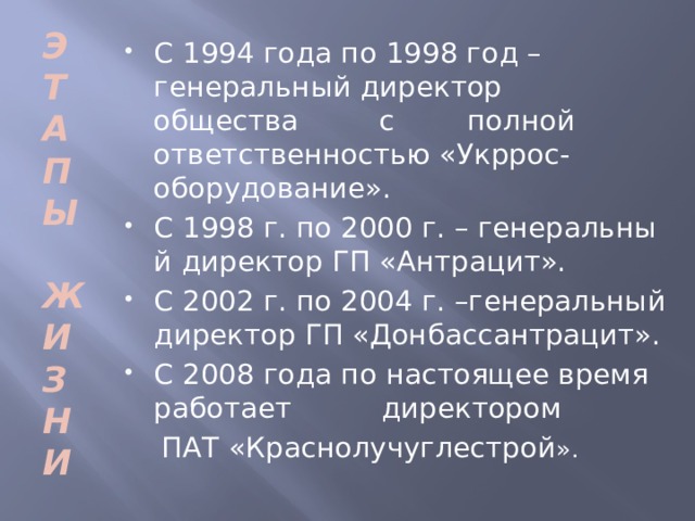 Э Т А П Ы  Ж И З Н И С 1994 года по 1998 год – генеральный директор общества с полной ответственностью «Укррос- оборудование». С 1998 г. по 2000 г. – генеральны й директор ГП «Антрацит». С 2002 г. по 2004 г. –генеральный директор ГП «Донбассантрацит». С 2008 года по настоящее время работает директором  ПАТ «Краснолучуглестрой ».  