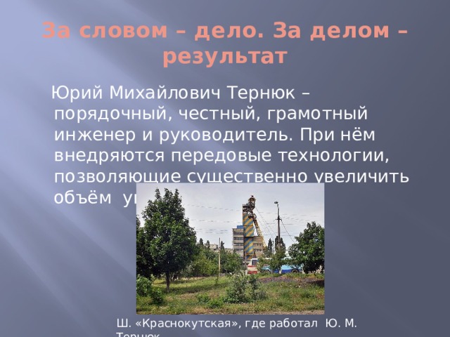 За словом – дело. За делом – результат  Юрий Михайлович Тернюк – порядочный, честный, грамотный инженер и руководитель. При нём внедряются передовые технологии, позволяющие существенно увеличить объём угледобычи. Ш. «Краснокутская», где работал Ю. М. Тернюк  