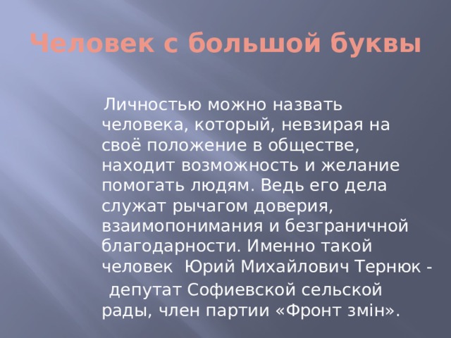 Человек с большой буквы  Личностью можно назвать человека, который, невзирая на своё положение в обществе, находит возможность и желание помогать людям. Ведь его дела служат рычагом доверия, взаимопонимания и безграничной благодарности. Именно такой человек Юрий Михайлович Тернюк -  депутат Софиевской сельской рады, член партии «Фронт змін».  